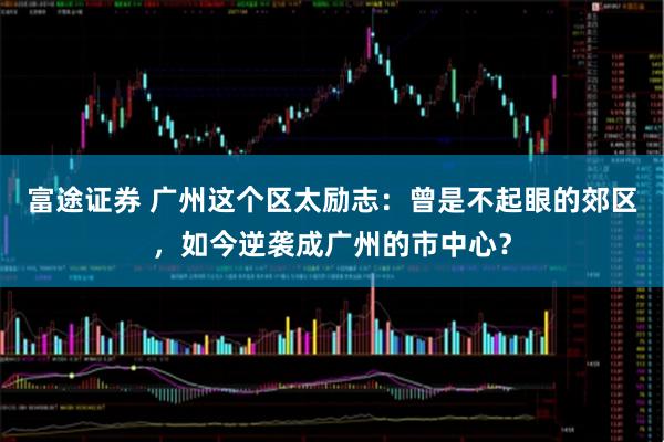 富途证券 广州这个区太励志：曾是不起眼的郊区，如今逆袭成广州的市中心？