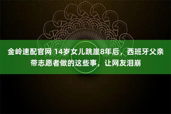 金岭速配官网 14岁女儿跳崖8年后，西班牙父亲带志愿者做的这些事，让网友泪崩
