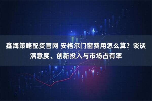 鑫海策略配资官网 安格尔门窗费用怎么算？谈谈满意度、创新投入与市场占有率