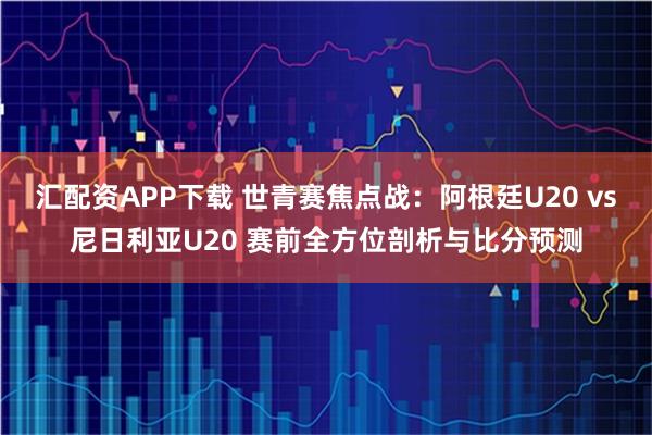 汇配资APP下载 世青赛焦点战：阿根廷U20 vs尼日利亚U20 赛前全方位剖析与比分预测