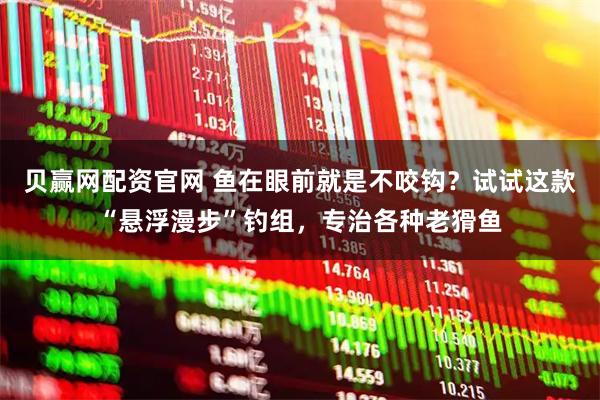 贝赢网配资官网 鱼在眼前就是不咬钩？试试这款“悬浮漫步”钓组，专治各种老猾鱼