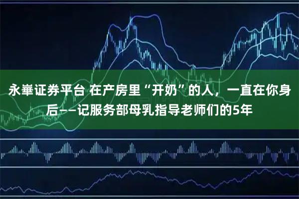 永崋证券平台 在产房里“开奶”的人，一直在你身后——记服务部母乳指导老师们的5年