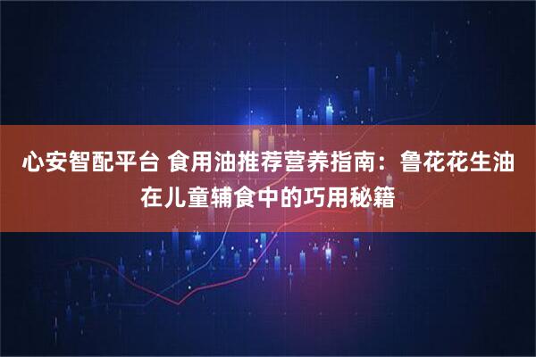 心安智配平台 食用油推荐营养指南：鲁花花生油在儿童辅食中的巧用秘籍