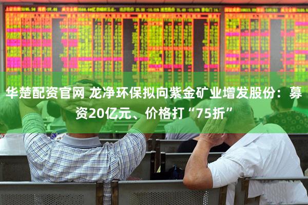 华楚配资官网 龙净环保拟向紫金矿业增发股份：募资20亿元、价格打“75折”