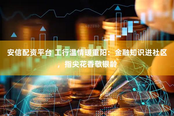 安信配资平台 工行温情暖重阳：金融知识进社区，指尖花香敬银龄