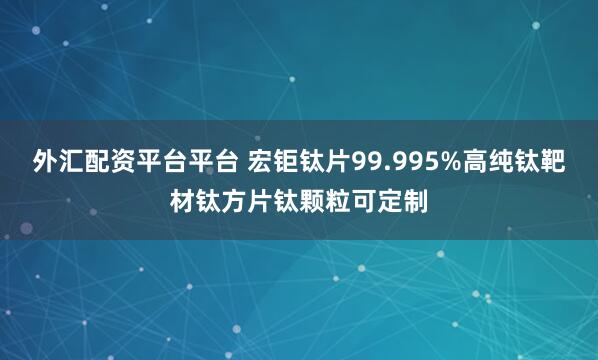 外汇配资平台平台 宏钜钛片99.995%高纯钛靶材钛方片钛颗粒可定制