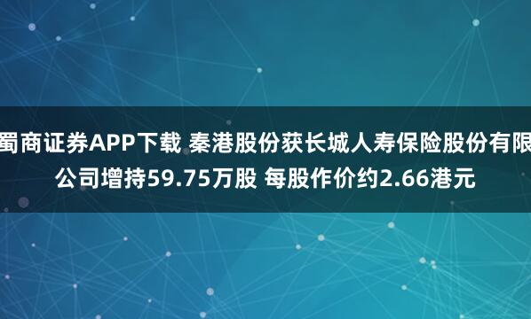 蜀商证券APP下载 秦港股份获长城人寿保险股份有限公司增持59.75万股 每股作价约2.66港元