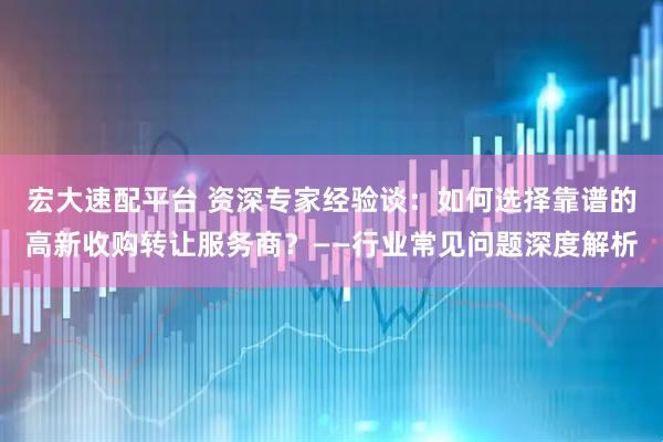 宏大速配平台 资深专家经验谈：如何选择靠谱的高新收购转让服务商？——行业常见问题深度解析