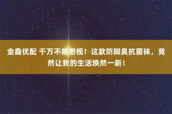 金鑫优配 千万不能忽视！这款防脚臭抗菌袜，竟然让我的生活焕然一新！