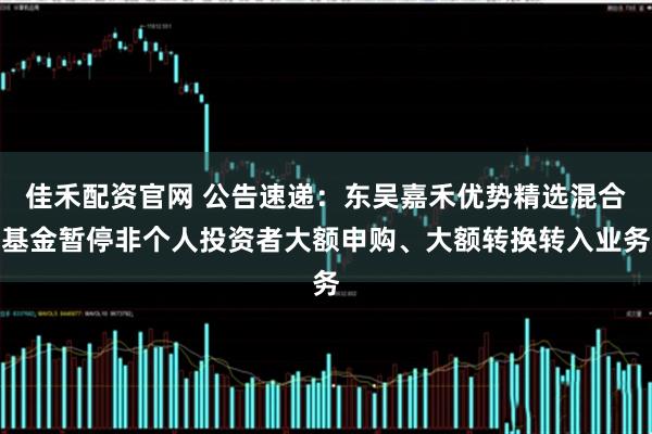 佳禾配资官网 公告速递：东吴嘉禾优势精选混合基金暂停非个人投资者大额申购、大额转换转入业务