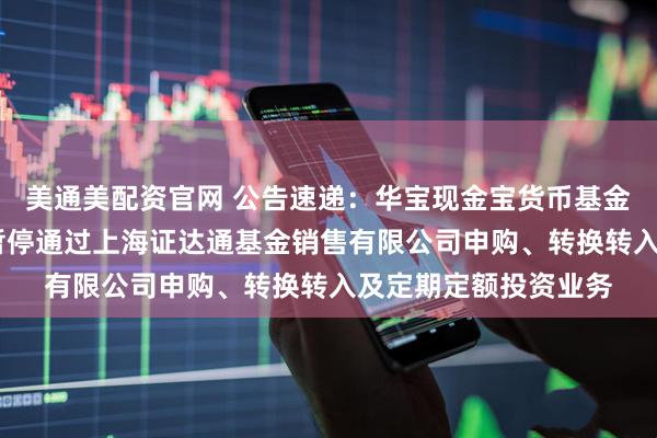 美通美配资官网 公告速递：华宝现金宝货币基金A类和B类基金份额暂停通过上海证达通基金销售有限公司申购、转换转入及定期定额投资业务