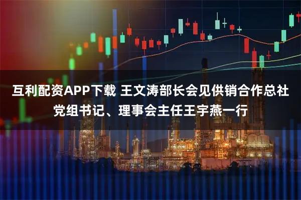 互利配资APP下载 王文涛部长会见供销合作总社党组书记、理事会主任王宇燕一行