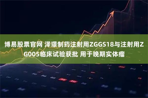 博易股票官网 泽璟制药注射用ZGGS18与注射用ZG005临床试验获批 用于晚期实体瘤