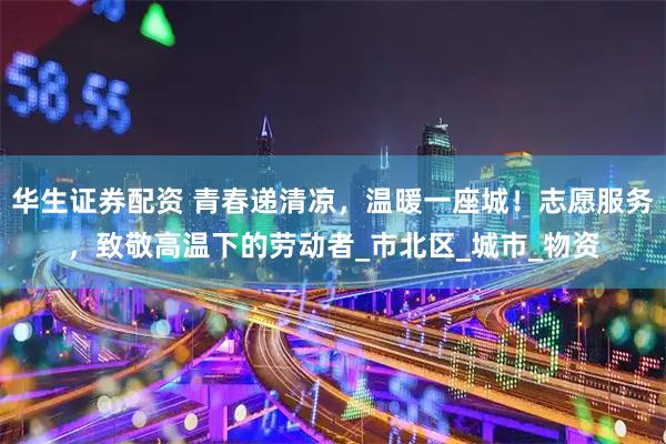 华生证券配资 青春递清凉，温暖一座城！志愿服务，致敬高温下的劳动者_市北区_城市_物资