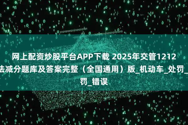 网上配资炒股平台APP下载 2025年交管12123学法减分题库及答案完整（全国通用）版_机动车_处罚_错误