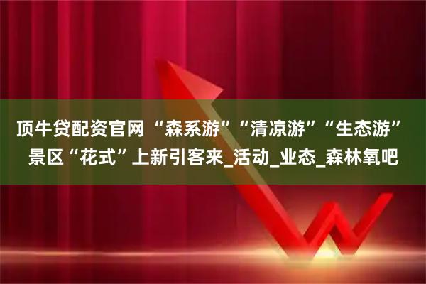 顶牛贷配资官网 “森系游”“清凉游”“生态游” 景区“花式”上新引客来_活动_业态_森林氧吧