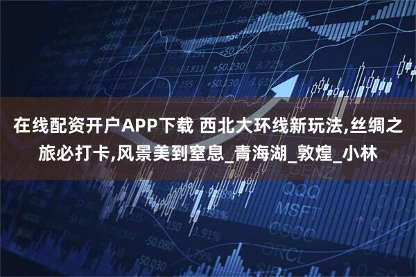 在线配资开户APP下载 西北大环线新玩法,丝绸之旅必打卡,风景美到窒息_青海湖_敦煌_小林