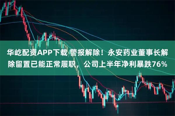 华屹配资APP下载 警报解除！永安药业董事长解除留置已能正常履职，公司上半年净利暴跌76%