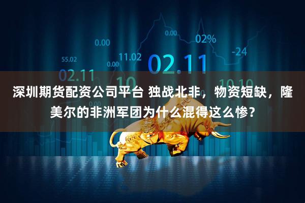 深圳期货配资公司平台 独战北非，物资短缺，隆美尔的非洲军团为什么混得这么惨？