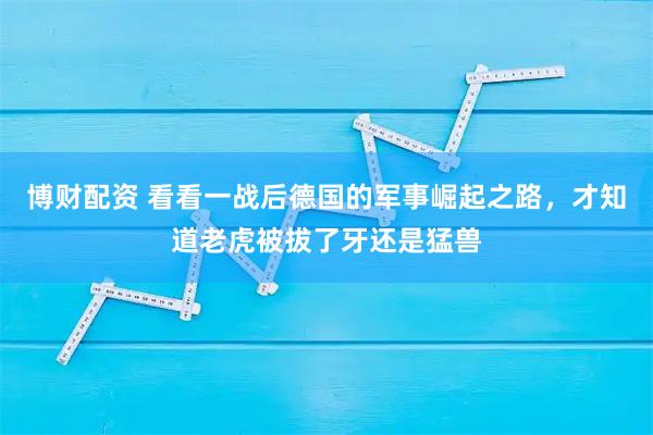 博财配资 看看一战后德国的军事崛起之路，才知道老虎被拔了牙还是猛兽