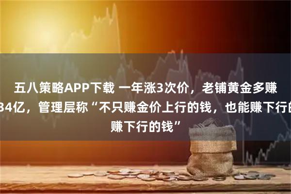 五八策略APP下载 一年涨3次价，老铺黄金多赚了近34亿，管理层称“不只赚金价上行的钱，也能赚下行的钱”