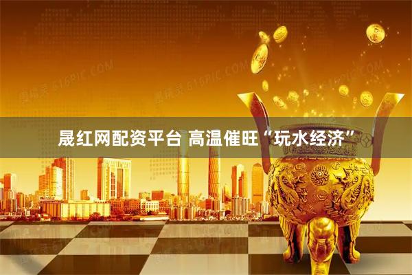 晟红网配资平台 高温催旺“玩水经济”