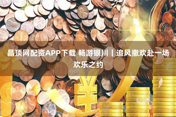晶顶网配资APP下载 畅游银川丨追风撒欢赴一场欢乐之约
